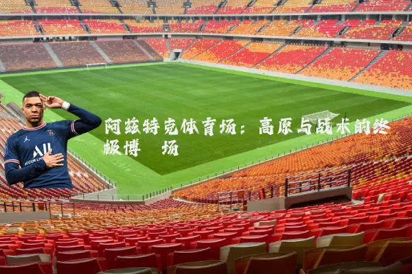 阿兹特克体育场：高原与战术的终极博弈场